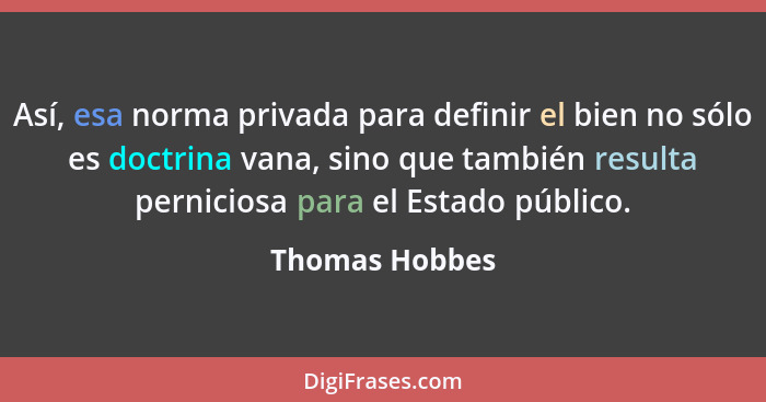 Así, esa norma privada para definir el bien no sólo es doctrina vana, sino que también resulta perniciosa para el Estado público.... - Thomas Hobbes