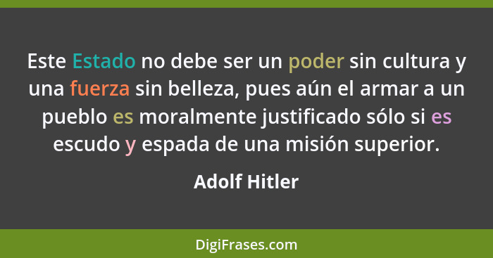 Este Estado no debe ser un poder sin cultura y una fuerza sin belleza, pues aún el armar a un pueblo es moralmente justificado sólo si... - Adolf Hitler