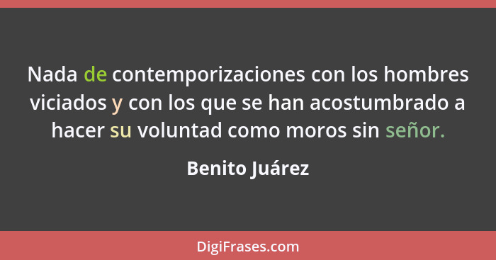 Nada de contemporizaciones con los hombres viciados y con los que se han acostumbrado a hacer su voluntad como moros sin señor.... - Benito Juárez