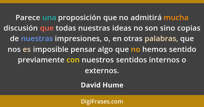 Parece una proposición que no admitirá mucha discusión que todas nuestras ideas no son sino copias de nuestras impresiones, o, en otras p... - David Hume