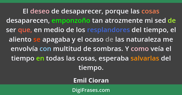 El deseo de desaparecer, porque las cosas desaparecen, emponzoño tan atrozmente mi sed de ser que, en medio de los resplandores del tiem... - Emil Cioran