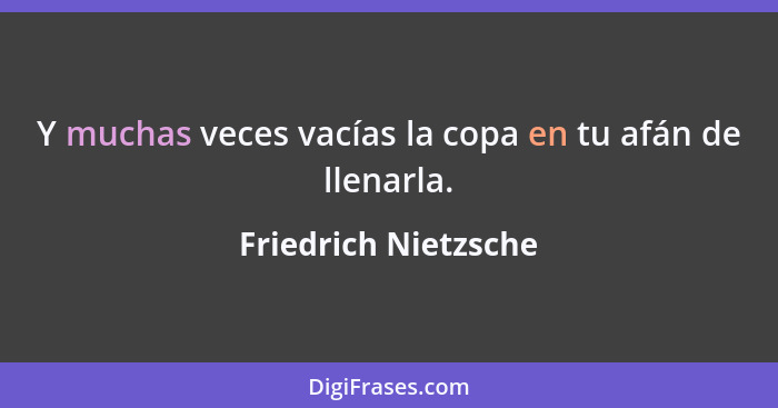 Y muchas veces vacías la copa en tu afán de llenarla.... - Friedrich Nietzsche