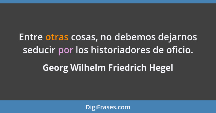 Entre otras cosas, no debemos dejarnos seducir por los historiadores de oficio.... - Georg Wilhelm Friedrich Hegel
