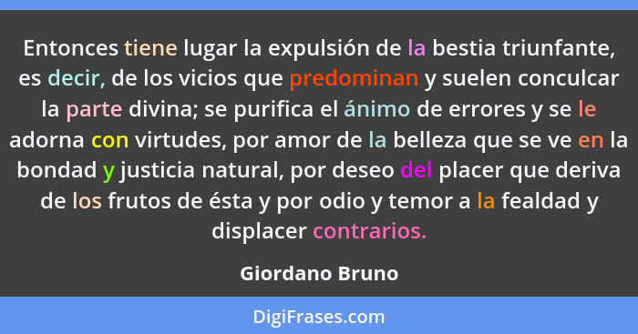 Entonces tiene lugar la expulsión de la bestia triunfante, es decir, de los vicios que predominan y suelen conculcar la parte divina;... - Giordano Bruno