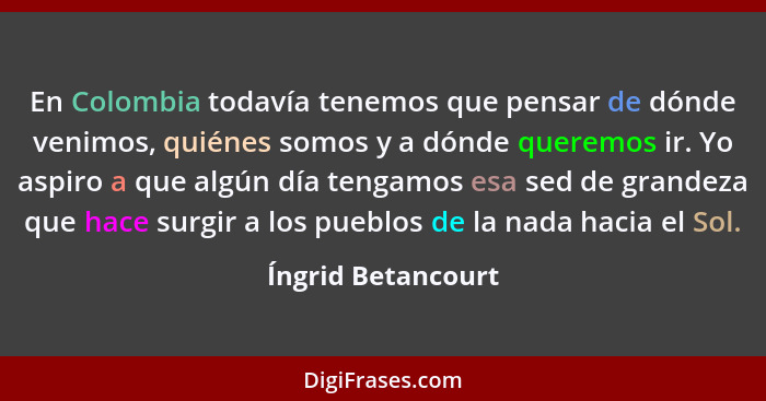 En Colombia todavía tenemos que pensar de dónde venimos, quiénes somos y a dónde queremos ir. Yo aspiro a que algún día tengamos e... - Íngrid Betancourt