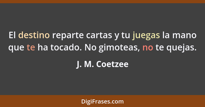 El destino reparte cartas y tu juegas la mano que te ha tocado. No gimoteas, no te quejas.... - J. M. Coetzee