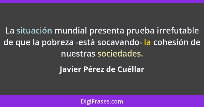 La situación mundial presenta prueba irrefutable de que la pobreza -está socavando- la cohesión de nuestras sociedades.... - Javier Pérez de Cuéllar