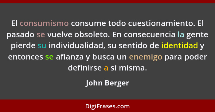 El consumismo consume todo cuestionamiento. El pasado se vuelve obsoleto. En consecuencia la gente pierde su individualidad, su sentido... - John Berger