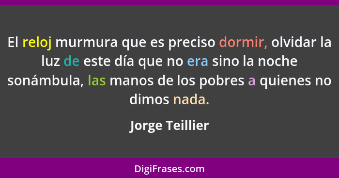 El reloj murmura que es preciso dormir, olvidar la luz de este día que no era sino la noche sonámbula, las manos de los pobres a quie... - Jorge Teillier