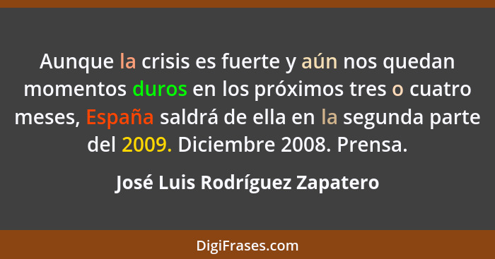Aunque la crisis es fuerte y aún nos quedan momentos duros en los próximos tres o cuatro meses, España saldrá de ella e... - José Luis Rodríguez Zapatero
