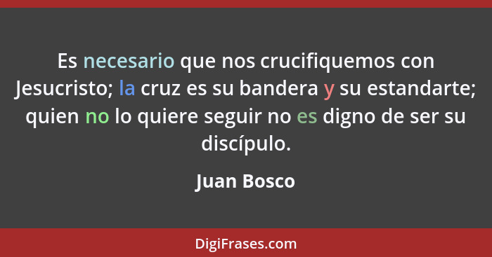 Es necesario que nos crucifiquemos con Jesucristo; la cruz es su bandera y su estandarte; quien no lo quiere seguir no es digno de ser su... - Juan Bosco