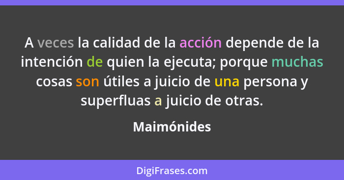 A veces la calidad de la acción depende de la intención de quien la ejecuta; porque muchas cosas son útiles a juicio de una persona y sup... - Maimónides