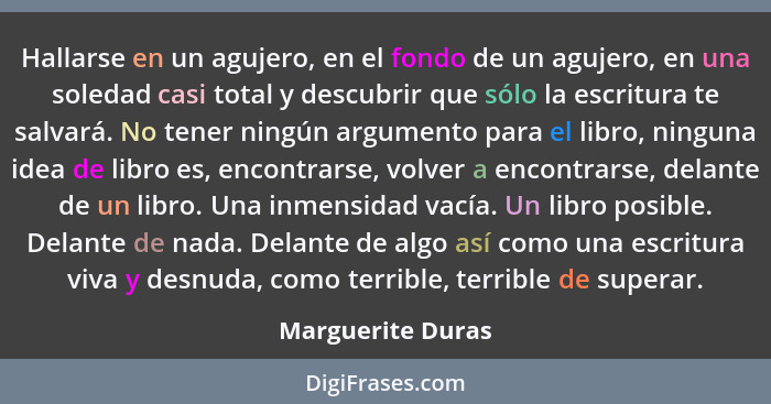 Hallarse en un agujero, en el fondo de un agujero, en una soledad casi total y descubrir que sólo la escritura te salvará. No tener... - Marguerite Duras