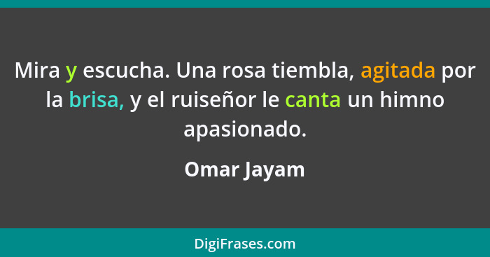 Mira y escucha. Una rosa tiembla, agitada por la brisa, y el ruiseñor le canta un himno apasionado.... - Omar Jayam