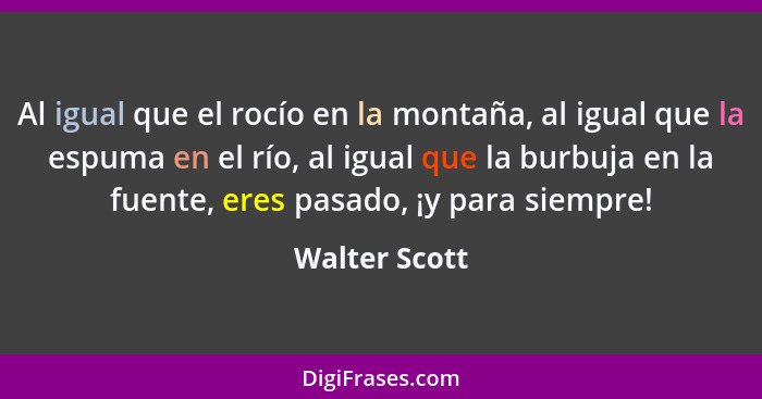 Al igual que el rocío en la montaña, al igual que la espuma en el río, al igual que la burbuja en la fuente, eres pasado, ¡y para siemp... - Walter Scott