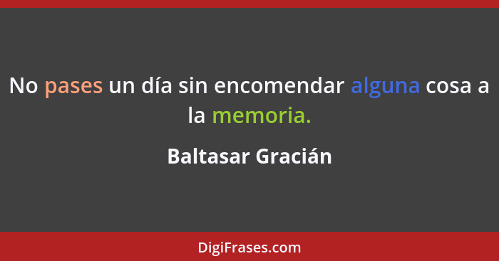 No pases un día sin encomendar alguna cosa a la memoria.... - Baltasar Gracián