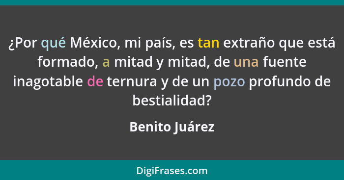 ¿Por qué México, mi país, es tan extraño que está formado, a mitad y mitad, de una fuente inagotable de ternura y de un pozo profundo... - Benito Juárez