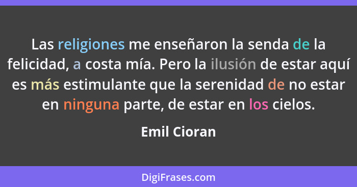 Las religiones me enseñaron la senda de la felicidad, a costa mía. Pero la ilusión de estar aquí es más estimulante que la serenidad de... - Emil Cioran