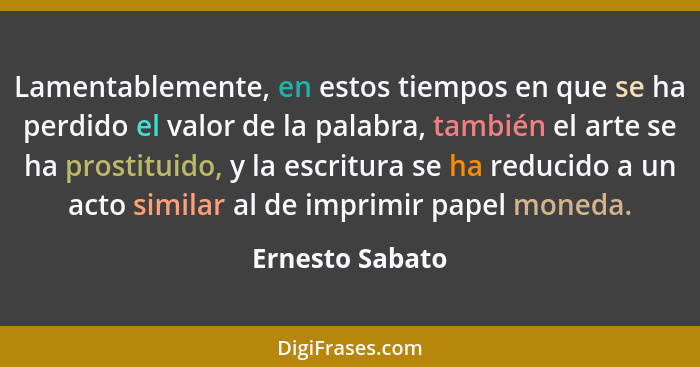 Lamentablemente, en estos tiempos en que se ha perdido el valor de la palabra, también el arte se ha prostituido, y la escritura se h... - Ernesto Sabato