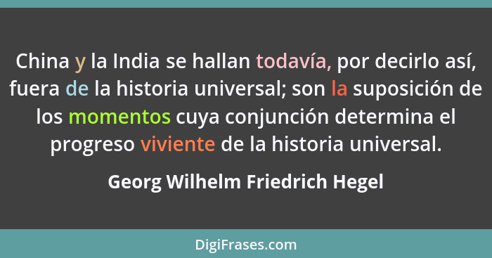 China y la India se hallan todavía, por decirlo así, fuera de la historia universal; son la suposición de los momentos... - Georg Wilhelm Friedrich Hegel