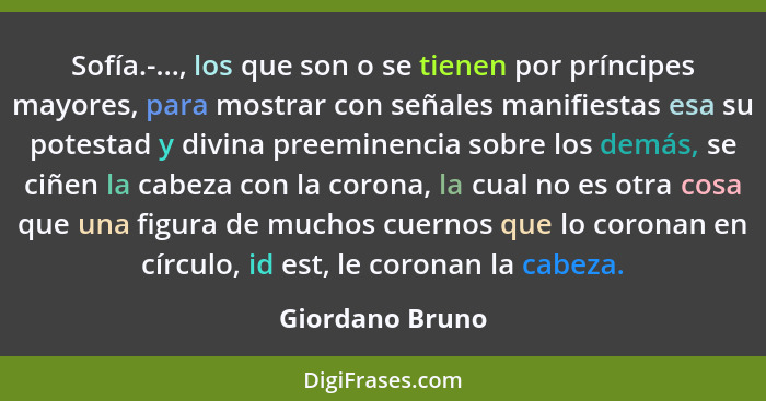 Sofía.-..., los que son o se tienen por príncipes mayores, para mostrar con señales manifiestas esa su potestad y divina preeminencia... - Giordano Bruno