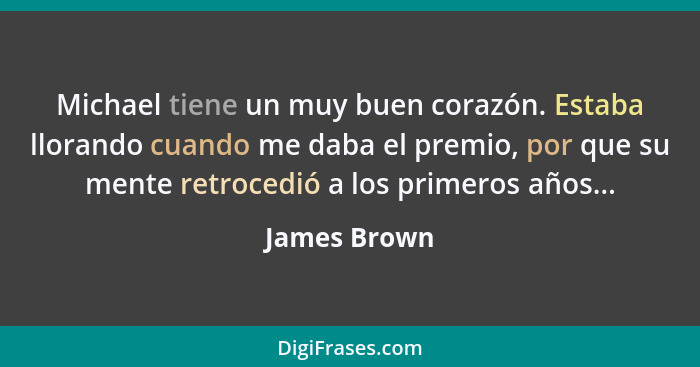 Michael tiene un muy buen corazón. Estaba llorando cuando me daba el premio, por que su mente retrocedió a los primeros años...... - James Brown