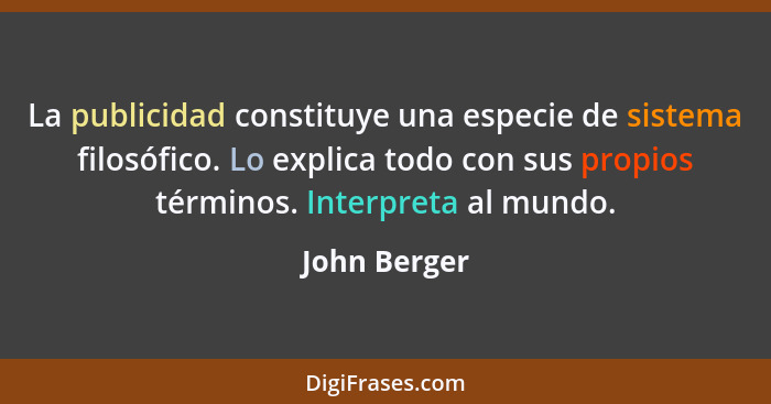 La publicidad constituye una especie de sistema filosófico. Lo explica todo con sus propios términos. Interpreta al mundo.... - John Berger