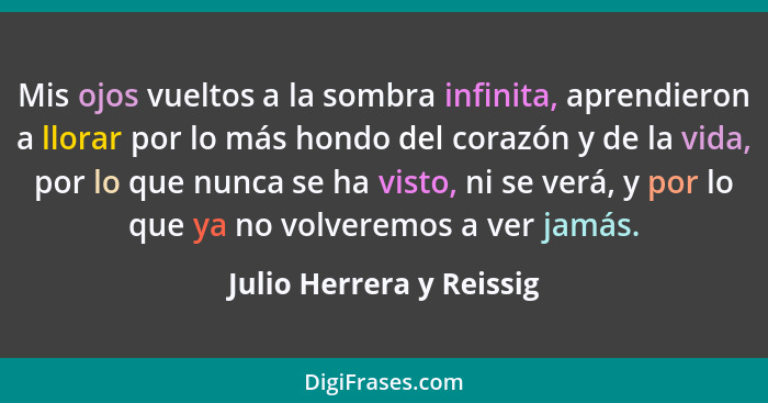 Mis ojos vueltos a la sombra infinita, aprendieron a llorar por lo más hondo del corazón y de la vida, por lo que nunca se h... - Julio Herrera y Reissig