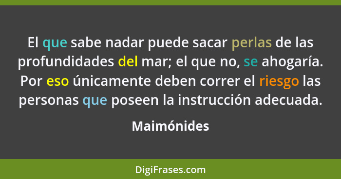 El que sabe nadar puede sacar perlas de las profundidades del mar; el que no, se ahogaría. Por eso únicamente deben correr el riesgo las... - Maimónides