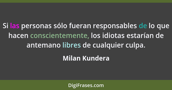 Si las personas sólo fueran responsables de lo que hacen conscientemente, los idiotas estarían de antemano libres de cualquier culpa.... - Milan Kundera