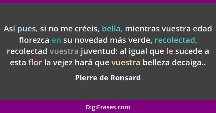 Así pues, si no me créeis, bella, mientras vuestra edad florezca en su novedad más verde, recolectad, recolectad vuestra juventud:... - Pierre de Ronsard