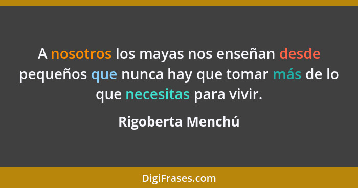 A nosotros los mayas nos enseñan desde pequeños que nunca hay que tomar más de lo que necesitas para vivir.... - Rigoberta Menchú