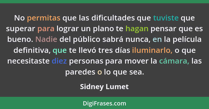 No permitas que las dificultades que tuviste que superar para lograr un plano te hagan pensar que es bueno. Nadie del público sabrá nun... - Sidney Lumet