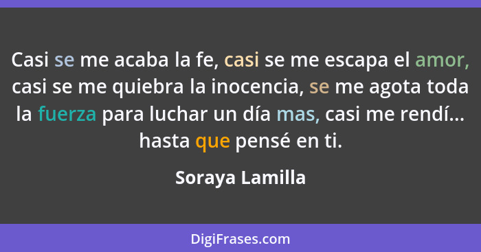 Casi se me acaba la fe, casi se me escapa el amor, casi se me quiebra la inocencia, se me agota toda la fuerza para luchar un día mas... - Soraya Lamilla