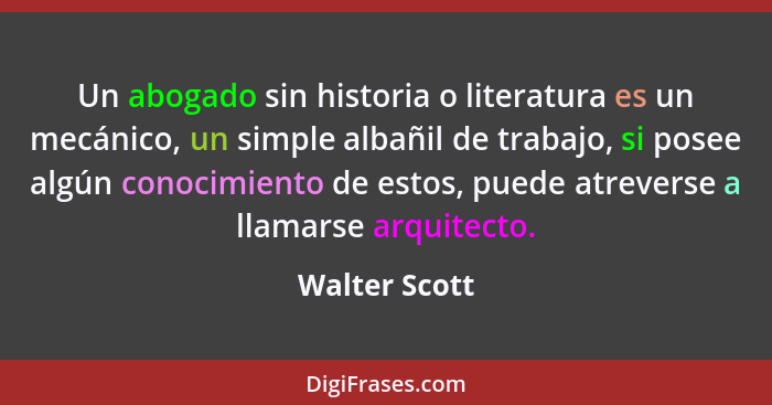 Un abogado sin historia o literatura es un mecánico, un simple albañil de trabajo, si posee algún conocimiento de estos, puede atrevers... - Walter Scott