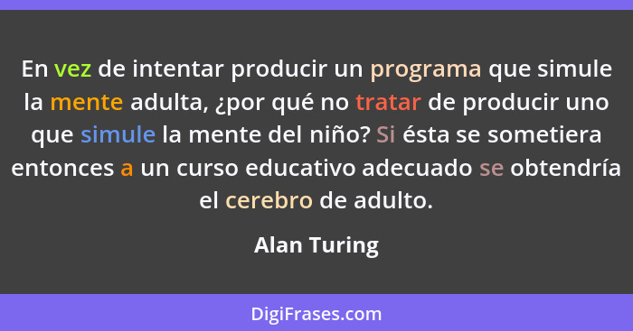 En vez de intentar producir un programa que simule la mente adulta, ¿por qué no tratar de producir uno que simule la mente del niño? Si... - Alan Turing