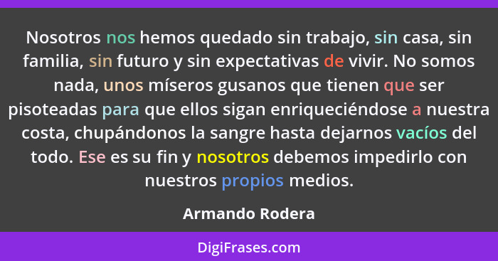 Nosotros nos hemos quedado sin trabajo, sin casa, sin familia, sin futuro y sin expectativas de vivir. No somos nada, unos míseros gu... - Armando Rodera