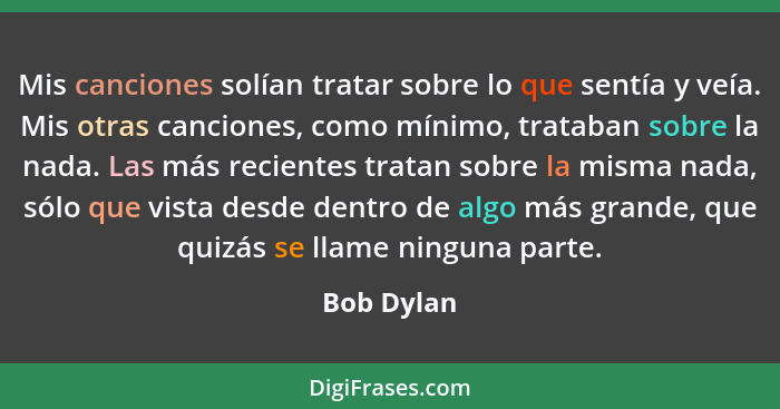 Mis canciones solían tratar sobre lo que sentía y veía. Mis otras canciones, como mínimo, trataban sobre la nada. Las más recientes tratan... - Bob Dylan