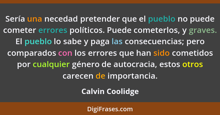 Sería una necedad pretender que el pueblo no puede cometer errores políticos. Puede cometerlos, y graves. El pueblo lo sabe y paga l... - Calvin Coolidge