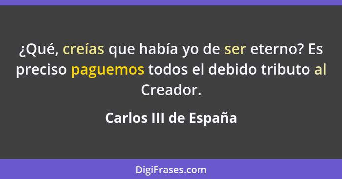 ¿Qué, creías que había yo de ser eterno? Es preciso paguemos todos el debido tributo al Creador.... - Carlos III de España