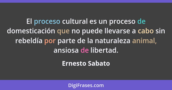 El proceso cultural es un proceso de domesticación que no puede llevarse a cabo sin rebeldía por parte de la naturaleza animal, ansio... - Ernesto Sabato