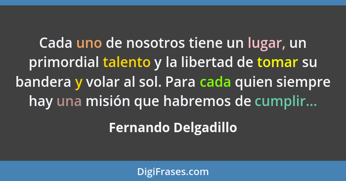 Cada uno de nosotros tiene un lugar, un primordial talento y la libertad de tomar su bandera y volar al sol. Para cada quien sie... - Fernando Delgadillo