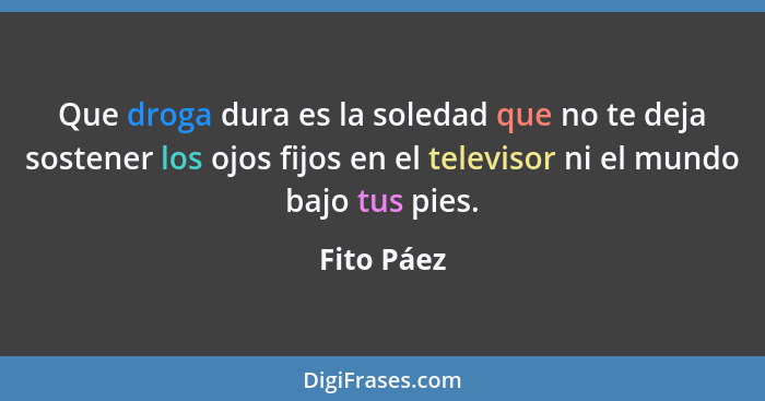 Que droga dura es la soledad que no te deja sostener los ojos fijos en el televisor ni el mundo bajo tus pies.... - Fito Páez