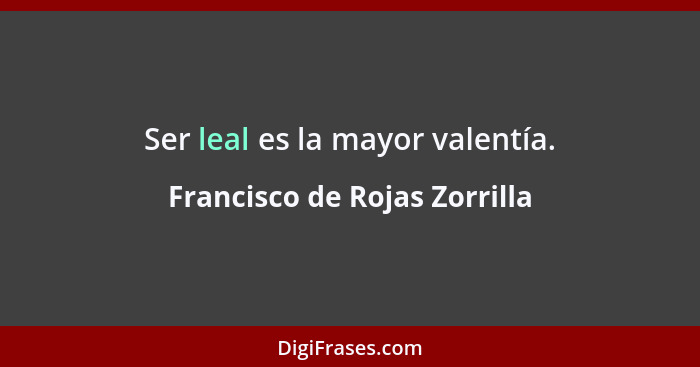 Ser leal es la mayor valentía.... - Francisco de Rojas Zorrilla