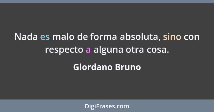 Nada es malo de forma absoluta, sino con respecto a alguna otra cosa.... - Giordano Bruno