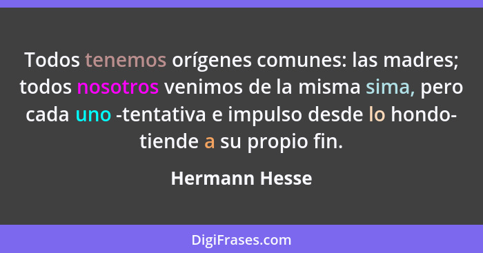 Todos tenemos orígenes comunes: las madres; todos nosotros venimos de la misma sima, pero cada uno -tentativa e impulso desde lo hondo... - Hermann Hesse