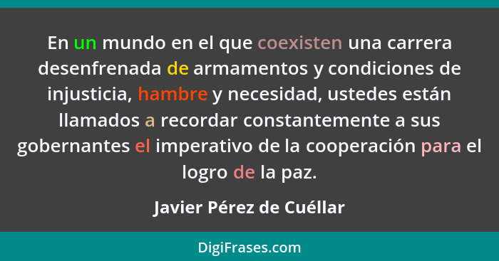 En un mundo en el que coexisten una carrera desenfrenada de armamentos y condiciones de injusticia, hambre y necesidad, uste... - Javier Pérez de Cuéllar