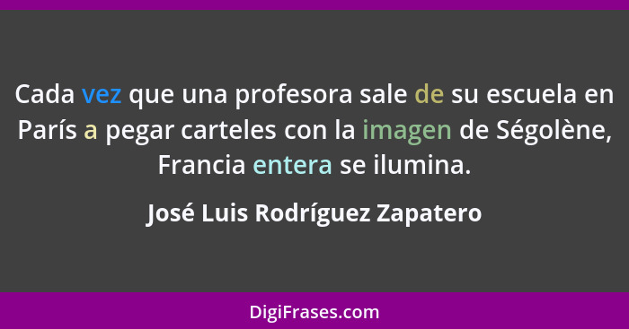 Cada vez que una profesora sale de su escuela en París a pegar carteles con la imagen de Ségolène, Francia entera se il... - José Luis Rodríguez Zapatero