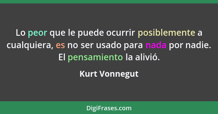 Lo peor que le puede ocurrir posiblemente a cualquiera, es no ser usado para nada por nadie. El pensamiento la alivió.... - Kurt Vonnegut