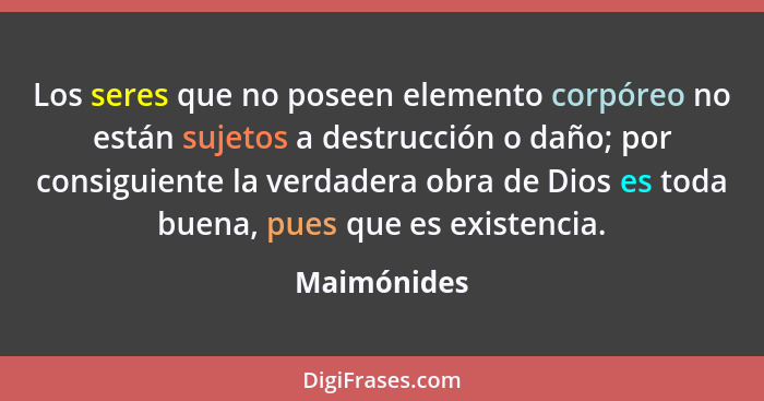 Los seres que no poseen elemento corpóreo no están sujetos a destrucción o daño; por consiguiente la verdadera obra de Dios es toda buena... - Maimónides